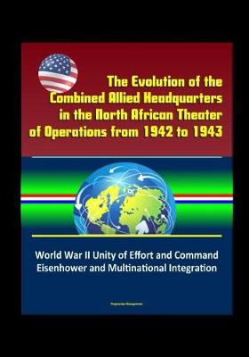Book cover for The Evolution of the Combined Allied Headquarters in the North African Theater of Operations from 1942 to 1943 - World War II Unity of Effort and Command, Eisenhower and Multinational Integration