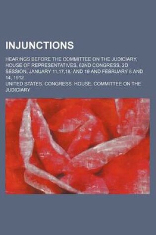 Cover of Injunctions; Hearings Before the Committee on the Judiciary, House of Representatives, 62nd Congress, 2D Session, January 11,17,18, and 19 and February 8 and 14, 1912