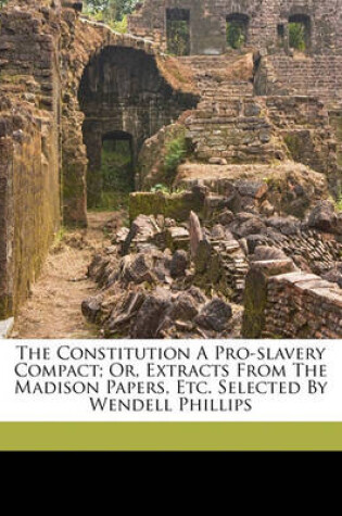 Cover of The Constitution a Pro-Slavery Compact; Or, Extracts from the Madison Papers, Etc. Selected by Wendell Phillips