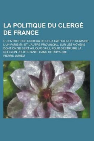 Cover of La Politique Du Clerge de France; Ou Entretiens Curieux de Deux Catholiques Romains, L'Un Parisien Et L'Autre Provincial, Sur Les Moyens Dont on Se S