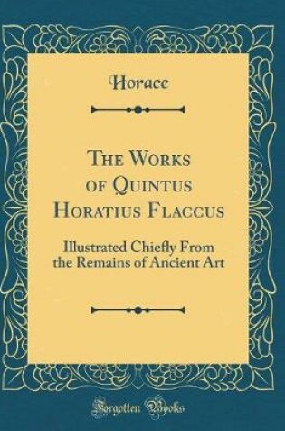Cover of The Works of Quintus Horatius Flaccus: Illustrated Chiefly From the Remains of Ancient Art (Classic Reprint)