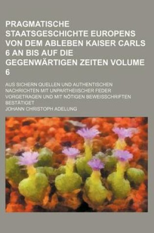 Cover of Pragmatische Staatsgeschichte Europens Von Dem Ableben Kaiser Carls 6 an Bis Auf Die Gegenwartigen Zeiten Volume 6; Aus Sichern Quellen Und Authentischen Nachrichten Mit Unpartheiischer Feder Vorgetragen Und Mit Notigen Beweisschriften Bestatiget