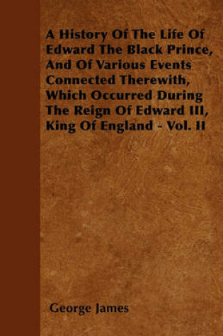 Cover of A History Of The Life Of Edward The Black Prince, And Of Various Events Connected Therewith, Which Occurred During The Reign Of Edward III, King Of England - Vol. II