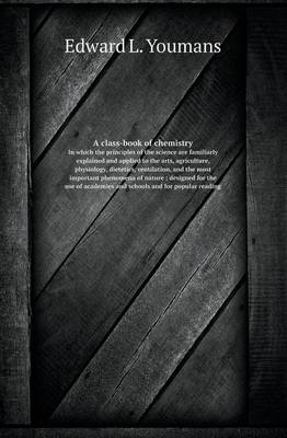 Book cover for A Class-Book of Chemistry in Which the Principles of the Science Are Familiarly Explained and Applied to the Arts, Agriculture, Physiology, Dietetic