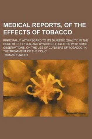 Cover of Medical Reports, of the Effects of Tobacco; Principally with Regard to Its Diuretic Quality, in the Cure of Dropsies, and Dysuries Together with Some Observations, on the Use of Clysters of Tobacco, in the Treatment of the Colic