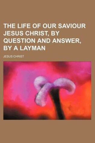 Cover of The Life of Our Saviour Jesus Christ, by Question and Answer, by a Layman