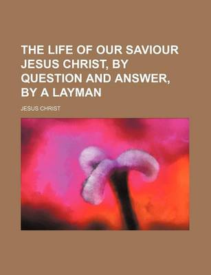 Book cover for The Life of Our Saviour Jesus Christ, by Question and Answer, by a Layman