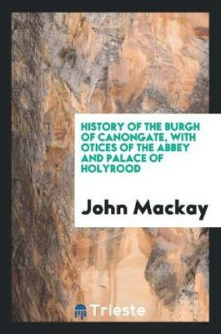 Cover of History of the Burgh of Canongate, with Notices of the Abbey and Palace of ...