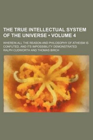 Cover of The True Intellectual System of the Universe (Volume 4); Wherein All the Reason and Philosophy of Atheism Is Confuted, and Its Impossibility Demonstrated