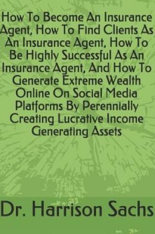 Cover of How To Become An Insurance Agent, How To Find Clients As An Insurance Agent, How To Be Highly Successful As An Insurance Agent, And How To Generate Extreme Wealth Online On Social Media Platforms By Perennially Creating Lucrative Income Generating Assets