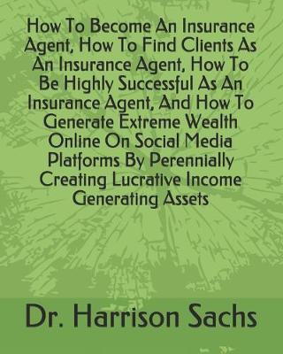 Book cover for How To Become An Insurance Agent, How To Find Clients As An Insurance Agent, How To Be Highly Successful As An Insurance Agent, And How To Generate Extreme Wealth Online On Social Media Platforms By Perennially Creating Lucrative Income Generating Assets