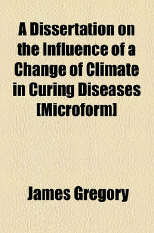 Cover of A Dissertation on the Influence of a Change of Climate in Curing Diseases [Microform]