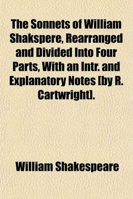 Book cover for The Sonnets of William Shakspere, Rearranged and Divided Into Four Parts, with an Intr. and Explanatory Notes [By R. Cartwright].