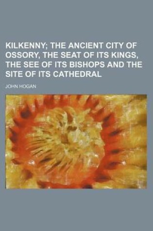 Cover of Kilkenny; The Ancient City of Ossory, the Seat of Its Kings, the See of Its Bishops and the Site of Its Cathedral