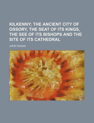 Book cover for Kilkenny; The Ancient City of Ossory, the Seat of Its Kings, the See of Its Bishops and the Site of Its Cathedral