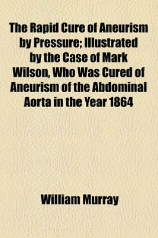 Cover of The Rapid Cure of Aneurism by Pressure; Illustrated by the Case of Mark Wilson, Who Was Cured of Aneurism of the Abdominal Aorta in the Year 1864