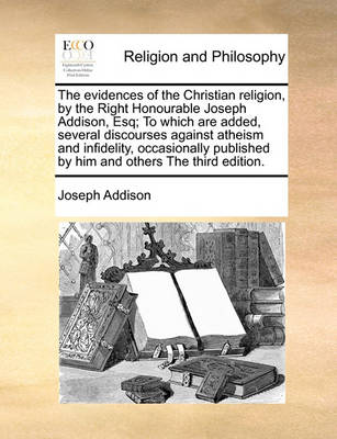 Book cover for The Evidences of the Christian Religion, by the Right Honourable Joseph Addison, Esq; To Which Are Added, Several Discourses Against Atheism and Infidelity, Occasionally Published by Him and Others the Third Edition.