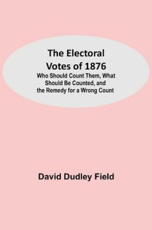 Cover of The Electoral Votes of 1876; Who Should Count Them, What Should Be Counted, and the Remedy for a Wrong Count