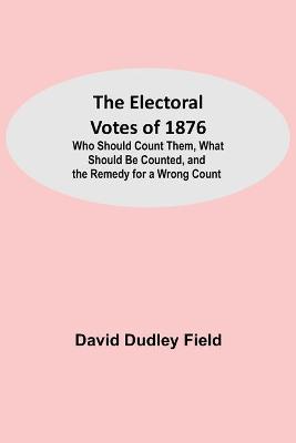 Book cover for The Electoral Votes of 1876; Who Should Count Them, What Should Be Counted, and the Remedy for a Wrong Count