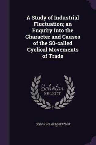 Cover of A Study of Industrial Fluctuation; An Enquiry Into the Character and Causes of the S0-Called Cyclical Movements of Trade