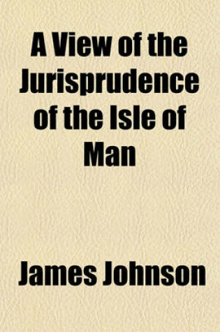 Cover of A View of the Jurisprudence of the Isle of Man; With the History of Its Ancient Constitution, Legislative Government, and Extraordinary Privileges Together with the Practice of the Courts, Etc
