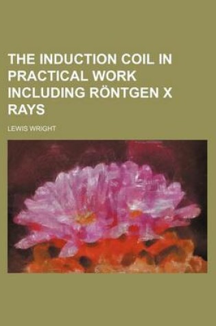 Cover of The Induction Coil in Practical Work Including Rontgen X Rays