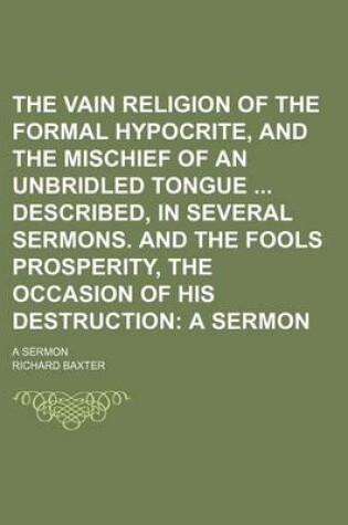 Cover of The Vain Religion of the Formal Hypocrite, and the Mischief of an Unbridled Tongue Described, in Several Sermons. and the Fools Prosperity, the Occasion of His Destruction; A Sermon. a Sermon