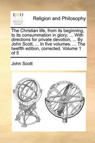 Cover of The Christian Life, from Its Beginning, to Its Consummation in Glory; ... with Directions for Private Devotion, ... by John Scott, ... in Five Volumes. ... the Twelfth Edition, Corrected. Volume 1 of 5