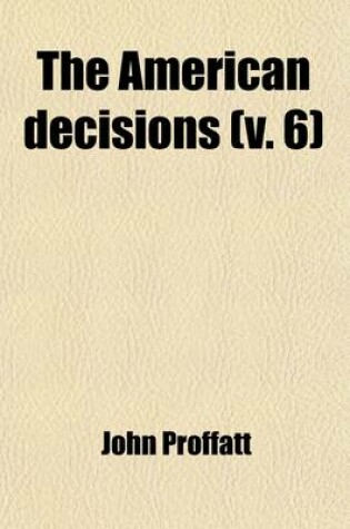 Cover of The American Decisions (Volume 6); Containing All the Cases of General Value and Authority Decided in the Courts of the Several States, from the Earliest Issue of the State Reports to the Year 1869