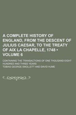 Cover of A Complete History of England, from the Descent of Julius Caesar, to the Treaty of AIX La Chapelle, 1748 (Volume 6); Containing the Transactions of One Thousand Eight Hundred and Three Years