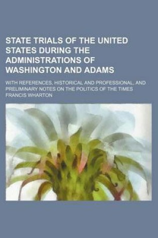 Cover of State Trials of the United States During the Administrations of Washington and Adams; With References, Historical and Professional, and Preliminary Notes on the Politics of the Times