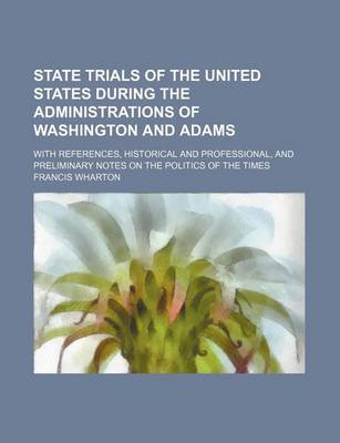 Book cover for State Trials of the United States During the Administrations of Washington and Adams; With References, Historical and Professional, and Preliminary Notes on the Politics of the Times