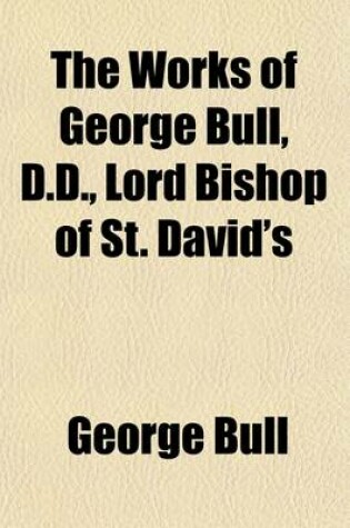 Cover of The Works of George Bull, D.D., Lord Bishop of St. David's (Volume 1)