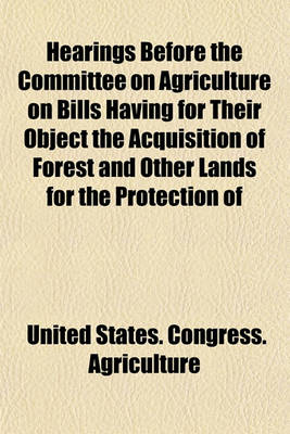 Book cover for Hearings Before the Committee on Agriculture on Bills Having for Their Object the Acquisition of Forest and Other Lands for the Protection of