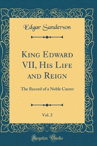 Cover of King Edward VII, His Life and Reign, Vol. 2: The Record of a Noble Career (Classic Reprint)