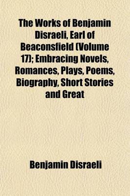 Book cover for The Works of Benjamin Disraeli, Earl of Beaconsfield (Volume 17); Embracing Novels, Romances, Plays, Poems, Biography, Short Stories and Great