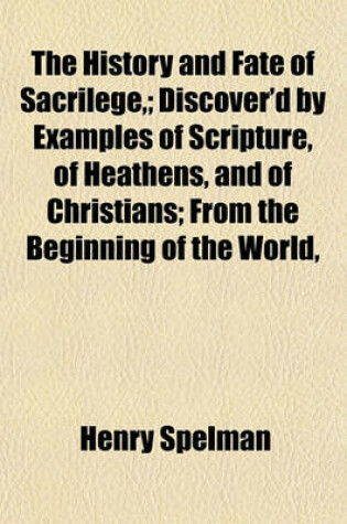 Cover of The History and Fate of Sacrilege; Discover'd by Examples of Scripture, of Heathens, and of Christians; From the Beginning of the World,