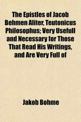 Cover of The Epistles of Jacob Behmen Aliter, Teutonicus Philosophus; Very Usefull and Necessary for Those That Read His Writings, and Are Very Full of