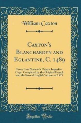 Cover of Caxton's Blanchardyn and Eglantine, C. 1489: From Lord Spencer's Unique Imperfect Copy, Completed by the Original French and the Second English Version of 1595 (Classic Reprint)