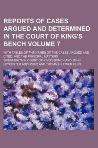 Cover of Reports of Cases Argued and Determined in the Court of King's Bench Volume 7; With Tables of the Names of the Cases Argued and Cited, and the Principal Matters