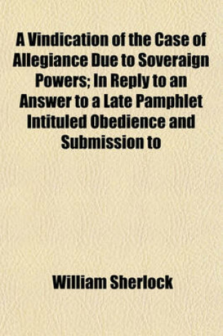 Cover of A Vindication of the Case of Allegiance Due to Soveraign Powers; In Reply to an Answer to a Late Pamphlet Intituled Obedience and Submission to