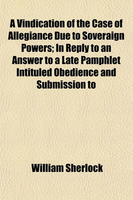 Book cover for A Vindication of the Case of Allegiance Due to Soveraign Powers; In Reply to an Answer to a Late Pamphlet Intituled Obedience and Submission to