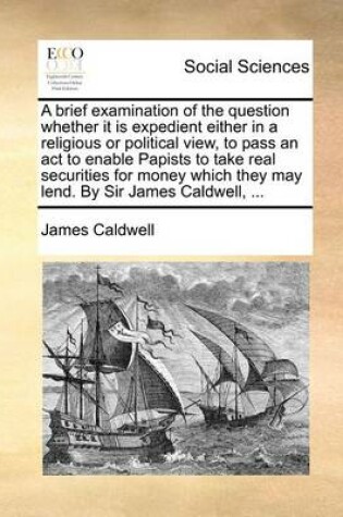 Cover of A Brief Examination of the Question Whether It Is Expedient Either in a Religious or Political View, to Pass an ACT to Enable Papists to Take Real Securities for Money Which They May Lend. by Sir James Caldwell, ...