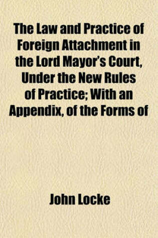 Cover of The Law and Practice of Foreign Attachment in the Lord Mayor's Court, Under the New Rules of Practice; With an Appendix, of the Forms of