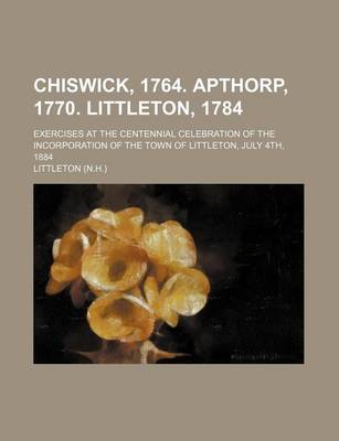 Book cover for Chiswick, 1764. Apthorp, 1770. Littleton, 1784; Exercises at the Centennial Celebration of the Incorporation of the Town of Littleton, July 4th, 1884