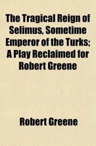 Cover of The Tragical Reign of Selimus, Sometime Emperor of the Turks; A Play Reclaimed for Robert Greene