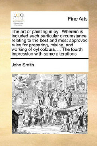 Cover of The Art of Painting in Oyl. Wherein Is Included Each Particular Circumstance Relating to the Best and Most Approved Rules for Preparing, Mixing, and Working of Oyl Colours. ... the Fourth Impression with Some Alterations