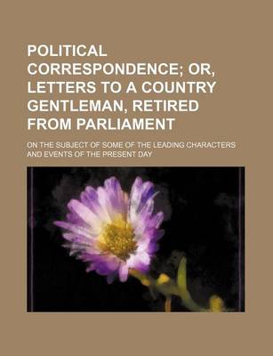 Book cover for Political Correspondence; Or, Letters to a Country Gentleman, Retired from Parliament. on the Subject of Some of the Leading Characters and Events of the Present Day