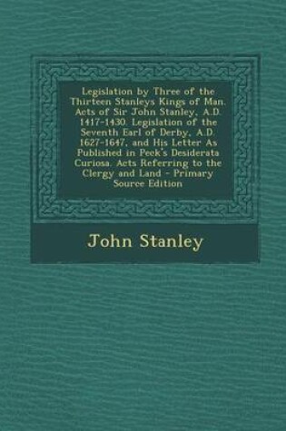 Cover of Legislation by Three of the Thirteen Stanleys Kings of Man. Acts of Sir John Stanley, A.D. 1417-1430. Legislation of the Seventh Earl of Derby, A.D. 1627-1647, and His Letter as Published in Peck's Desiderata Curiosa. Acts Referring to the Clergy and Land