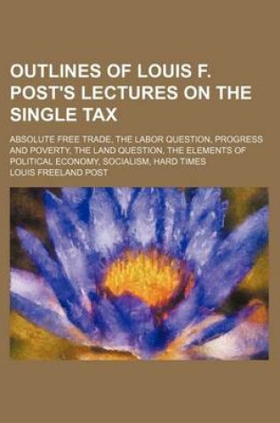 Cover of Outlines of Louis F. Post's Lectures on the Single Tax; Absolute Free Trade, the Labor Question, Progress and Poverty, the Land Question, the Elements of Political Economy, Socialism, Hard Times